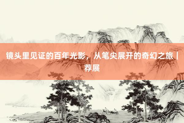 镜头里见证的百年光影，从笔尖展开的奇幻之旅｜荐展
